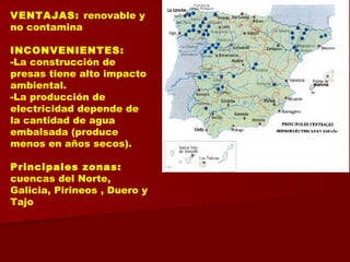 VENTAJAS: renovable y
no contamina
INCONVENIENTES:
-La construcción de
presas tiene alto impacto
ambiental.
-La producción de
electricidad depende de
la cantidad de agua
embalsada (produce
menos en años secos).
Principales zonas:
cuencas del Norte,
Galicia, Pirineos , Duero y
Tajo
 