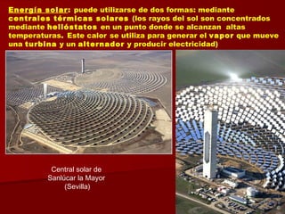 Energía solar: puede utilizarse de dos formas: mediante
centrales térmicas solares (los rayos del sol son concentrados
mediante helióstatos en un punto donde se alcanzan altas
temperaturas. Este calor se utiliza para generar el vapor que mueve
una turbina y un alternador y producir electricidad)
Central solar de
Sanlúcar la Mayor
(Sevilla)
 