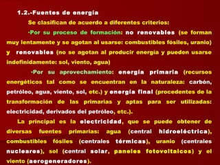 1.2.-Fuentes de energía
Se clasifican de acuerdo a diferentes criterios:
▪Por su proceso de formación: no renovables (se forman
muy lentamente y se agotan al usarse: combustibles fósiles, uranio)
y renovables (no se agotan al producir energía y pueden usarse
indefinidamente: sol, viento, agua)
▪Por su aprovechamiento: energía primaria (recursos
energéticos tal como se encuentran en la naturaleza: carbón,
petróleo, agua, viento, sol, etc.) y energía final (procedentes de la
transformación de las primarias y aptas para ser utilizadas:
electricidad, derivados del petróleo, etc.).
La principal es la electricidad, que se puede obtener de
diversas fuentes primarias: agua (central hidroeléctrica),
combustibles fósiles (centrales térmicas), uranio (centrales
nucleares), sol (central solar, paneles fotovoltaicos) y el
viento (aerogeneradores).
 