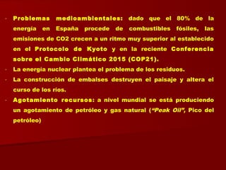 - Problemas medioambientales: dado que el 80% de la
energía en España procede de combustibles fósiles, las
emisiones de CO2 crecen a un ritmo muy superior al establecido
en el Protocolo de Kyoto y en la reciente Conferencia
sobre el Cambio Climático 2015 (COP21).
- La energía nuclear plantea el problema de los residuos.
- La construcción de embalses destruyen el paisaje y altera el
curso de los ríos.
- Agotamiento recursos: a nivel mundial se está produciendo
un agotamiento de petróleo y gas natural (“Peak Oil”, Pico del
petróleo)
 
