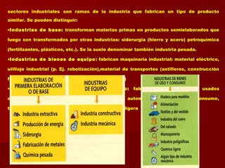 sectores industriales son ramas de la industria que fabrican un tipo de producto
similar. Se pueden distinguir:
•Industrias de base: transforman materias primas en productos semielaborados que
luego son transformados por otras industrias: siderurgia (hierro y acero) petroquímica
(fertilizantes, plásticos, etc.). Se la suele denominar también industria pesada.
•Industrias de bienes de equipo: fabrican maquinaria industrial: material eléctrico,
utillaje industrial (p. Ej. robotización),material de transportes (astilleros, construcción
ferrocarriles), materiales construcción (cemento)
•Industria de bienes de uso y consumo: fabrican bienes para ser usados
directamente por el consumidor: alimentaría, automóvil, electrónica de consumo,
textil…)Se la suele denominar también industria ligera
 