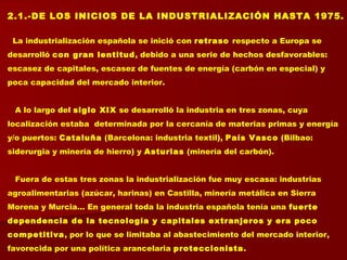 2.1.-DE LOS INICIOS DE LA INDUSTRIALIZACIÓN HASTA 1975.
La industrialización española se inició con retraso respecto a Europa se
desarrolló con gran lentitud, debido a una serie de hechos desfavorables:
escasez de capitales, escasez de fuentes de energía (carbón en especial) y
poca capacidad del mercado interior.
A lo largo del siglo XIX se desarrolló la industria en tres zonas, cuya
localización estaba determinada por la cercanía de materias primas y energía
y/o puertos: Cataluña (Barcelona: industria textil), País Vasco (Bilbao:
siderurgia y minería de hierro) y Asturias (minería del carbón).
Fuera de estas tres zonas la industrialización fue muy escasa: industrias
agroalimentarias (azúcar, harinas) en Castilla, minería metálica en Sierra
Morena y Murcia… En general toda la industria española tenía una fuerte
dependencia de la tecnología y capitales extranjeros y era poco
competitiva, por lo que se limitaba al abastecimiento del mercado interior,
favorecida por una política arancelaria proteccionista.
 