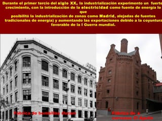 Durante el primer tercio del siglo XX, la industrialización experimento un fuerte
crecimiento, con la introducción de la electricidad como fuente de energía lo
que
posibilitó la industrialización de zonas como Madrid, alejadas de fuentes
tradicionales de energía) y aumentando las exportaciones debido a la coyuntura
favorable de la I Guerra mundial.
Fábrica de bombillas Osram Fábrica de ▲
cervezas El Águila
 