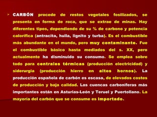  CARBÓN procede de restos vegetales fosilizados, se
presenta en forma de roca, que se extrae de minas. Hay
diferentes tipos, dependiendo de su % de carbono y potencia
calorífica (antracita, hulla, lignito y turba). Es el combustible
más abundante en el mundo, pero muy contaminante. Fue
el combustible básico hasta mediados del s. XX, pero
actualmente ha disminuido su consumo. Se emplea sobre
todo para centrales térmicas (producción electricidad) y
siderurgia (producción hierro en altos hornos). La
producción española de carbón es escasa, de elevados costes
de producción y baja calidad. Las cuencas carboníferas más
importantes están en Asturias-León y Teruel y Puertollano. La
mayoría del carbón que se consume es importado.
 