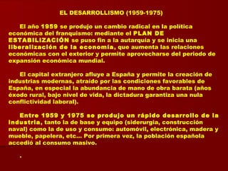 EL DESARROLLISMO (1959-1975)
El año 1959 se produjo un cambio radical en la política
económica del franquismo: mediante el PLAN DE
ESTABILIZACIÓN se puso fin a la autarquía y se inicia una
liberalización de la economía, que aumenta las relaciones
económicas con el exterior y permite aprovecharse del periodo de
expansión económica mundial.
El capital extranjero afluye a España y permite la creación de
industrias modernas, atraído por las condiciones favorables de
España, en especial la abundancia de mano de obra barata (años
éxodo rural, bajo nivel de vida, la dictadura garantiza una nula
conflictividad laboral).
Entre 1959 y 1975 se produjo un rápido desarrollo de la
industria, tanto la de base y equipo (siderurgia, construcción
naval) como la de uso y consumo: automóvil, electrónica, madera y
mueble, papelera, etc... Por primera vez, la población española
accedió al consumo masivo.
.
 