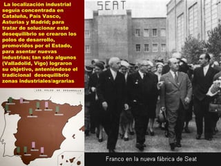 La localización industrial
seguía concentrada en
Cataluña, País Vasco,
Asturias y Madrid; para
tratar de solucionar este
desequilibrio se crearon los
polos de desarrollo,
promovidos por el Estado,
para asentar nuevas
industrias; tan sólo algunos
(Valladolid, Vigo) lograron
su objetivo, anteniéndose el
tradicional desequilibrio
zonas industriales/agrarias
 
