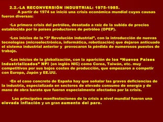 2.2.-LA RECONVERSIÓN INDUSTRIAL: 1975-1985.
A partir de 1974 se inició una crisis económica mundial cuyas causas
fueron diversas:
•La primera crisis del petróleo, desatada a raíz de la subida de precios
establecida por lo países productores de petróleo (OPEP).
•Los inicios de la “3ª Revolución industrial”, con la introducción de nuevas
tecnologías (microelectrónica, informática, robotización) que dejaron anticuado
el sistema industrial anterior y provocaron la pérdida de numerosos puestos de
trabajo.
•Los inicios de la globalización, con la aparición de los “Nuevos Países
Industrializados” NPI (en inglés NIC) como Corea, Taiwán, etc. muy
competitivos por sus bajos costes de producción, que empezaron a competir
con Europa, Japón y EE.UU.
•En el caso concreto de España hay que señalar las graves deficiencias de
la industria, especializada en sectores de elevado consumo de energía y de
mano de obra barata que fueron especialmente afectados por la crisis.
Las principales manifestaciones de la crisis a nivel mundial fueron una
elevada inflación y un gran aumento del paro.
 