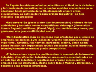 En España la crisis económica coincidió con el final de la dictadura
y la transición democrática, por lo que las medidas económicas no se
adoptaron hasta principio de lo 80, alcanzando el paro cifras
elevadísimas. La política de reconversión industrial se hizo
mediante dos procesos:
•Reconversión (pasar a otro tipo de producción) o cierre de las
actividades y factorías menos competitivas: siderurgia (cierre altos
hornos Sagunto) astilleros, (Ferrol, Vigo), etc. medidas muy duras, que
generaron una gran conflictividad social.
•Reindustrialización de las zonas más afectadas por el cierre de
empresas. Se crearon ZUR (Zonas de Urgente Reindustrialización:
Vigo-Ferrol, Asturias, Ría Nervión, Barcelona, Madrid, Bahía Cádiz)
donde instalar, con importantes ayudas del Estado, nuevas industrias,
tecnológicamente avanzadas y más competitivas.
•El balance tuvo aspectos positivos (fuerte aumento de la inversión
industrial, diversificación industrial en áreas antes especializadas en
un solo tipo de industria) y negativos (se crearon menos nuevos
empleos que los destruidos, afectó sobre todo a Madrid y Barcelona, y
benefició a las grandes empresas).
 
