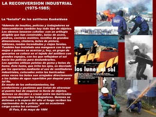 LA RECONVERSION INDUSTRIAL
(1975-1985)
La “batalla” de los astilleros Euskalduna
“Además de insultos, policías y trabajadores se
intercambiaron también hoy todo tipo de objetos.
Los obreros lanzaron cohetes -con un artilugio
dirigible que han construido-, bolas de acero,
piedras, cocteles molótov, tornillos de grandes
dimensiones, chatarra, botes de pintura,
tablones, ruedas incendiadas y viejas farolas.
También han instalado una manguera con la que
mojan a quienes se acercan y, hoy, un grupo de
operarios se colocó en el tejado del astillero con
grandes espejos, con los que reflejaban el sol
hacia los policías para deslumbrarles.
Los agentes utilizan pelotas de goma y botes de
humo. Este humo, que irrita los ojos, es desviado
por los operarios mediante el uso de ventiladores
industriales, colocados entre las barricadas:
otras veces los botes son arrojados directamente
a los baldes de agua repartidos por doquier para
tal fin.
En medio de los enfrentamientos, los
conductores y peatones que tratan de atravesar
el puente han de esquivar la lluvia de objetos.
Quienes se deciden a cruzar entre las barricadas
son increpados por los trabajadores. Quienes se
detienen a la espera del alto el fuego reciben las
reprimendas de la policía, que en ocasiones
carga contra los curiosos”
El País, 6 de mayo de 1984
 