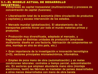3.1.-EL MODELO ACTUAL DE DESARROLLO
INDUSTRIAL:
►Empresas de capital transestatal (multinacionales) y procesos de
concentración de capital (fusiones).
► Liberalización total de la economía (libre circulación de productos
y capitales) y escasa intervención de los estados.
► Mercado mundial (globalización). El abaratamiento de los
transportes permite mover por todo el mundo materias primas y
productos.
► Producción muy diversificada, adaptada al mercado, y
fragmentada en distintas unidades de producción (empresas
multiplanta: diseño en una factoría, fabricación de componentes en
otra, montaje en otra de otro país, etc.)
► Gran importancia de la investigación e innovación tecnológica
(I+D), sectores principales microelectrónica, informática.
► Empleo de poca mano de obra (automatización) y en malas
condiciones laborales: contratos a tiempo parcial, subcontratación
etc. En sectores que emplean abundante mano obra (montaje
electrónico, textil) las fábricas se trasladan de países desarrollados
a otros menos desarrollados con mano de obra barata
 