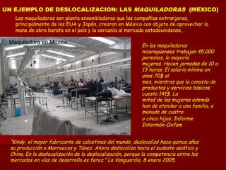 UN EJEMPLO DE DESLOCALIZACION: LAS MAQUILADORAS (MEXICO)
Las maquiladoras son planta ensambladoras que las compañías extranjeras,
principalmente de los EUA y Japón, crearon en México con objeto de aprovechar la
mano de obra barata en el país y la cercanía al mercado estadounidense,
“Kindy, el mayor fabricante de calcetines del mundo, deslocalizó hace quince años
su producción a Marruecos y Túnez. Ahora deslocaliza hacia el sudeste asiático y
China. Es la deslocalización de la deslocalización, porque la competencia entre los
mercados en vías de desarrollo es feroz.” La Vanguardia, 8 enero 2005.
Maquiladora en México
En las maquiladoras
nicaragüenses trabajan 45.000
personas, la mayoría
mujeres. Hacen jornadas de 10 a
13 horas. El salario mínimo en
unos 70$ al
mes, mientras que la canasta de
productos y servicios básicos
cuesta 141$. La
mitad de las mujeres además
han de atender a una familia, a
menudo de cuatro
o cinco hijos. Informe
Intermón-Oxfam
 