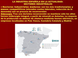 LA INDUSTRIA ESPAÑOLA EN LA ACTUALIDAD:
SECTORES INDUSTRIALES
● Sectores industriales maduros: son los más tradicionales y
menos competitivos (elevados costes laborales, reducción de la
demanda) aún en proceso de reconversión:
Siderurgia: Tras una durísima reconversión se mantiene sólo los altos
hornos (siderurgia integral, a partir de mineral) en Asturias. La mayoría
de la producción se obtiene de chatarra mediante hornos eléctricos, en
empresas localizadas en País Vasco, Cantabria Cataluña y Madrid.
 