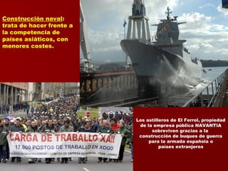 Construcción naval:
trata de hacer frente a
la competencia de
países asiáticos, con
menores costes.
Los astilleros de El Ferrol, propiedad
de la empresa pública NAVANTIA
sobreviven gracias a la
construcción de buques de guerra
para la armada española o
países extranjeros
 