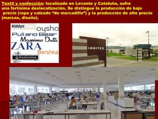Textil y confección: localizada en Levante y Cataluña, sufre
una fortísima deslocalización. Se distingue la producción de bajo
precio (ropa y calzado “de mercadillo”) y la producción de alto precio
(marcas, diseño).
 