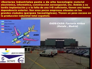 ●Sectores industriales punta o de alta tecnología: material
electrónico, informática, construcción aeroespacial, etc. Debido a su
tardía implantación y a la falta de una I+D suficiente, tienen una fuerte
dependencia exterior. Son unas pocas empresas situadas en las
grandes ciudades (parques tecnológicos). Tienen un peso escaso en
la producción industrial total española.
EADS-CASA: Factoría Airbus
(Getafe , Madrid)
 