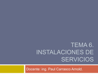 TEMA 6.
INSTALACIONES DE
SERVICIOS
Docente: ing. Paul Carrasco Arnold.
 
