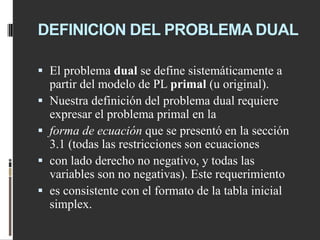 DEFINICION DEL PROBLEMA DUAL
 El problema dual se define sistemáticamente a
partir del modelo de PL primal (u original).
 Nuestra definición del problema dual requiere
expresar el problema primal en la
 forma de ecuación que se presentó en la sección
3.1 (todas las restricciones son ecuaciones
 con lado derecho no negativo, y todas las
variables son no negativas). Este requerimiento
 es consistente con el formato de la tabla inicial
simplex.
 