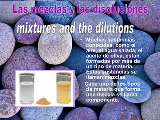 Muchas sustancias conocidas, como el aire, el agua salada, el aceite de oliva, están formadas por más de un tipo de materia. Estas sustancias se llaman mezclas. Cada uno de los tipos de materia que forma una mezcla se llama componente. Las mezclas y las disoluciones mixtures and the dilutions  