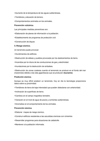 +Aumento de la temperatura de las aguas subterráneas.

+Temblores y elevación de terreno.

+Comportamientos anómalos en los animales.

Prevención volcánica.

Las principales medidas preventivas son:

+Elaboración de planes de información a la población.

+Establecimiento de programas de protección civil.

+Construcción de diques

5. Riesgo sísmico.

Un terremoto puede provocar:

+Hundimientos de edificios.

+Destrucción de aldeas y pueblos provocada por los deslizamientos de tierra.

+Incendios por la rotura de las conducciones de gas y electricidad.

+Inundaciones por la destrucción de embalses.

+Destrucción de zonas costeras cuando el terremoto se produce en el fondo del mar
(maremoto) debido a las olas gigantescas que se producen (tsunamis)

Predicción sísmica.

Aunque es muy difícil predecir un terremoto, hoy en día la tecnología proporciona
datos sobre su proximidad:

+Temblores de tierra de baja intensidad que pueden detectarse con anterioridad.

+Inclinación de superficies de tierra.

+Cambios en el campo magnético terrestre.

+Variación en el nivel de agua de pozos y corrientes subterráneas.

+Anomalías en el comportamiento de los animales.

Prevención sísmica.

+Elaborar mapas de riesgo sísmico.

+Construir edificios resistentes a las sacudidas sísmicas con cimientos

+Desarrollar programas para situaciones de catástrofe.

+Mantener a la población informada.
 