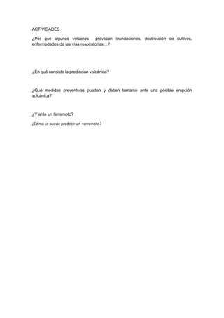 ACTIVIDADES

¿Por qué algunos volcanes        provocan inundaciones, destrucción de cultivos,
enfermedades de las vías respiratorias…?




¿En qué consiste la predicción volcánica?



¿Qué medidas preventivas pueden y deben tomarse ante una posible erupción
volcánica?



¿Y ante un terremoto?

¿Cómo se puede predecir un terremoto?
 