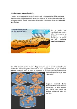 1.- ¿Se mueven los continentes?.

La tierra recibe energía del Sol en forma de calor. Esta energía modela el relieve de
los continentes mediante agentes geológicos externos (el clima y la temperatura) Sin
embargo, nuestro planeta posee, además, un calor interno que se denomina energía
geotérmica.




                                                               En el interior de
                                                               nuestro planeta existen
                                                               altas temperaturas y
                                                               presiones          que
                                                               constituyen el origen
                                                               de     los   procesos
                                                               geológicos internos.




En 1912, el científico alemán Alfred Wegener sugirió que, hace millones de años, los
continentes estuvieron juntos formando un único supercontinente al que denominó
Pangea. Esta gran masa de tierra se fragmentó en trozos que se desplazaron sobre
                                                     los océanos dando lugar a los
                                                     continentes.




                                                      Wegener denominó deriva
                                                      continental a su revolucionaria
                                                      teoría pero, no supo explicar
                                                      qué fuerza era capaz de
                                                      arrastrar masas de tierra tan
                                                      grandes.
 