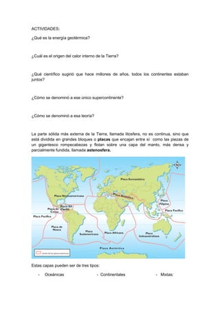 ACTIVIDADES:

¿Qué es la energía geotérmica?



¿Cuál es el origen del calor interno de la Tierra?



¿Qué científico sugirió que hace millones de años, todos los continentes estaban
juntos?



¿Cómo se denominó a ese único supercontinente?



¿Cómo se denominó a esa teoría?



La parte sólida más externa de la Tierra, llamada litosfera, no es continua, sino que
está dividida en grandes bloques o placas que encajan entre sí como las piezas de
un gigantesco rompecabezas y flotan sobre una capa del manto, más densa y
parcialmente fundida, llamada astenosfera.




Estas capas pueden ser de tres tipos:

   -   Oceánicas                     - Continentales               - Mixtas:
 