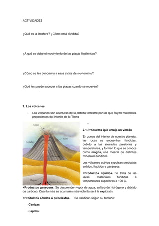 ACTIVIDADES



¿Qué es la litosfera? ¿Cómo está dividida?




¿A qué se debe el movimiento de las placas litosféricas?




¿Cómo se les denomina a esos ciclos de movimiento?



¿Qué les puede suceder a las placas cuando se mueven?




2. Los volcanes

   -   Los volcanes son aberturas de la corteza terrestre por las que fluyen materiales
       procedentes del interior de la Tierra

                                                 -

                                             2.1.Productos que arroja un volcán

                                             En zonas del interior de nuestro planeta,
                                             las rocas se encuentran fundidas,
                                             debido a las elevadas presiones y
                                             temperaturas, y forman lo que se conoce
                                             como magna, una mezcla de distintos
                                             minerales fundidos

                                             Los volcanes activos expulsan productos
                                             sólidos, líquidos y gaseosos:

                                             +Productos líquidos. Se trata de las
                                             lavas,    materiales     fundidos  a
                                             temperaturas superiores a 100 C.

+Productos gaseosos. Se desprenden vapor de agua, sulfuro de hidrógeno y dióxido
de carbono. Cuanto más se acumulen más violenta será la explosión.

+Productos sólidos o piroclastos.      Se clasifican según su tamaño:

   -Cenizas

   -Lapillis.
 