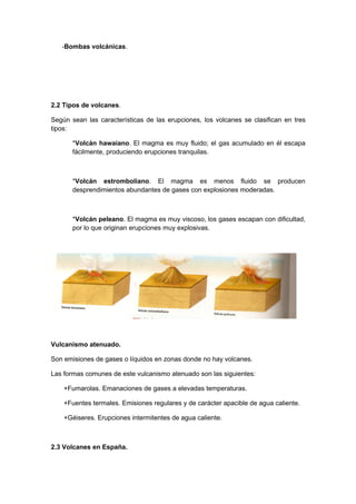 -Bombas volcánicas.




2.2 Tipos de volcanes.

Según sean las características de las erupciones, los volcanes se clasifican en tres
tipos:

       *Volcán hawaiano. El magma es muy fluido; el gas acumulado en él escapa
       fácilmente, produciendo erupciones tranquilas.



       *Volcán estromboliano. El magma es menos fluido se producen
       desprendimientos abundantes de gases con explosiones moderadas.



       *Volcán peleano. El magma es muy viscoso, los gases escapan con dificultad,
       por lo que originan erupciones muy explosivas.




Vulcanismo atenuado.

Son emisiones de gases o líquidos en zonas donde no hay volcanes.

Las formas comunes de este vulcanismo atenuado son las siguientes:

    +Fumarolas. Emanaciones de gases a elevadas temperaturas.

    +Fuentes termales. Emisiones regulares y de carácter apacible de agua caliente.

    +Géiseres. Erupciones intermitentes de agua caliente.



2.3 Volcanes en España.
 