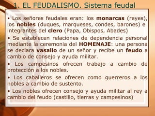 1. EL FEUDALISMO. Sistema feudal
• Los señores feudales eran: los monarcas (reyes),
los nobles (duques, marqueses, condes, barones) e
integrantes del clero (Papa, Obispos, Abades)
• Se establecen relaciones de dependencia personal
mediante la ceremonia del HOMENAJE: una persona
se declara vasallo de un señor y recibe un feudo a
cambio de consejo y ayuda militar.
• Los campesinos ofrecen trabajo a cambio de
protección a los nobles.
• Los caballeros se ofrecen como guerreros a los
nobles a cambio de sustento.
• Los nobles ofrecen consejo y ayuda militar al rey a
cambio del feudo (castillo, tierras y campesinos)
 