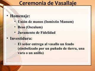 Ceremonia de Vasallaje
• Homenaje:
• Unión de manos (Inmixtio Manum)
• Beso (Osculum)
• Juramento de Fidelidad
• Investidura:
– El señor entrega al vasallo un feudo
(simbolizado por un puñado de tierra, una
vara o un anillo)
 