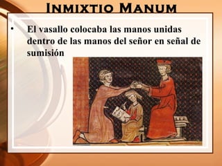Inmixtio Manum
• El vasallo colocaba las manos unidas
dentro de las manos del señor en señal de
sumisión
 