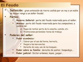  Definición: gran extensión de tierra cedida por un rey o un noble
de mayor rango a un señor feudal.
 Partes:
 Reserva Señorial: parte del feudo reservada para el señor.
 Mansos: parte del feudo reservada para los campesinos, a
cambio de:
a) Pagos de rentas: parte de la cosecha, comida, etc.
b) Prestaciones personales: horas de trabajo.
 Poderes del señor:
 Poder económico:
 Cobrar por el uso del horno, herrería…
 Peajes a las mercancías.
 Derecho de caza, uso de los bosques…
 Poder sobre su familia: derecho de yantar, hospedaje...
 Poder judicial: Dictar ordenes, leyes, juzgar…
El Feudo
 