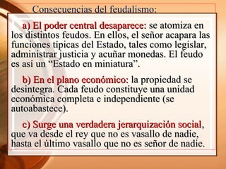 Consecuencias del feudalismo:
a) El poder central desaparece:a) El poder central desaparece: se atomiza ense atomiza en
los distintos feudos. En ellos, el señor acapara laslos distintos feudos. En ellos, el señor acapara las
funciones típicas del Estado, tales como legislar,funciones típicas del Estado, tales como legislar,
administrar justicia y acuñar monedas. El feudoadministrar justicia y acuñar monedas. El feudo
es así un “Estado en miniatura”.es así un “Estado en miniatura”.
b) En el plano económico:b) En el plano económico: la propiedad sela propiedad se
desintegra. Cada feudo constituye una unidaddesintegra. Cada feudo constituye una unidad
económica completa e independiente (seeconómica completa e independiente (se
autoabastece).autoabastece).
c) Surge una verdadera jerarquización socialc) Surge una verdadera jerarquización social,,
que va desde el rey que no es vasallo de nadie,que va desde el rey que no es vasallo de nadie,
hasta el último vasallo que no es señor de nadie.hasta el último vasallo que no es señor de nadie.
 