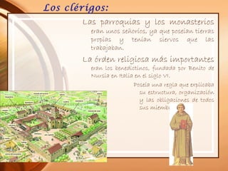 Los clérigos:
Las parroquias y los monasterios
eran unos señoríos, ya que poseían tierras
propias y tenían siervos que las
trabajaban.
La órden religiosa más importantes
eran los benedictinos, fundada por Benito de
Nursia en Italia en el siglo VI.
Poseía una regla que explicaba
su estructura, organización
y las obligaciones de todos
sus miembros.
 