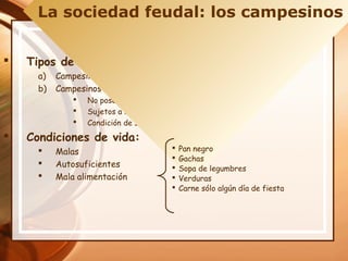  Tipos de Campesinos:
a) Campesinos teóricamente libres llamados: villanos
b) Campesinos no libres: siervos
 No poseían tierras
 Sujetos a las órdenes del señor
 Condición de siervo se heredaba
 Condiciones de vida:
 Malas
 Autosuficientes
 Mala alimentación
La sociedad feudal: los campesinos
 Pan negro
 Gachas
 Sopa de legumbres
 Verduras
 Carne sólo algún día de fiesta
 