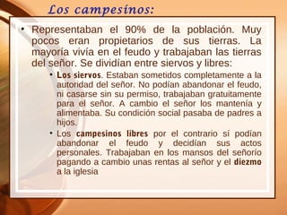 Los campesinos:
• Representaban el 90% de la población. Muy
pocos eran propietarios de sus tierras. La
mayoría vivía en el feudo y trabajaban las tierras
del señor. Se dividían entre siervos y libres:
• Los siervos. Estaban sometidos completamente a la
autoridad del señor. No podían abandonar el feudo,
ni casarse sin su permiso, trabajaban gratuitamente
para el señor. A cambio el señor los mantenía y
alimentaba. Su condición social pasaba de padres a
hijos.
• Los campesinos libres por el contrario sí podían
abandonar el feudo y decidían sus actos
personales. Trabajaban en los mansos del señorío
pagando a cambio unas rentas al señor y el diezmo
a la iglesia
 