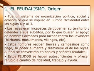 1. EL FEUDALISMO. Origen
• Fue un sistema de organización político, social y
económico que se impuso en Europa Occidental entre
los siglos X y XIII.
• Los reyes eran incapaces de gobernar su territorio y
defender a sus súbditos, por lo que buscan el apoyo
de hombres armados para luchar contra los invasores
(bárbaros, musulmanes, vikingos, etc).
• Estos hombres reciben tierras y campesinos como
pago, su poder aumenta y disminuye el de los reyes.
Al final se convertirán en nobles y señores feudales
• Estos FEUDOS se hacen autosuficientes y ofrecen
refugio a cambio de fidelidad, trabajo y ayuda.
 