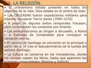 2. LA RELIGIÓN.
• El cristianismo estaba presente en todos los
aspectos de la vida. Dios estaba en el centro de todo.
• Las CRUZADAS fueron expediciones militares para
intentar recuperar Tierra Santa (1095-1270)
• A pesar de algunos éxitos temporales fracasan,
pero incrementan los contactos con Oriente.
• Las peregrinaciones se dirigen a Jerusalén, a Roma
y a Santiago de Compostela para conseguir la
salvación eterna.
• El camino de Santiago se convierte en la principal a
partir del s. IX tras el descubrimiento de la tumba del
apóstol Santiago.
• La cultura se conserva en los monasterios, donde
los monjes copian los libros, hasta que aparecen las
primeras universidades (Bolonia y Oxford)
 