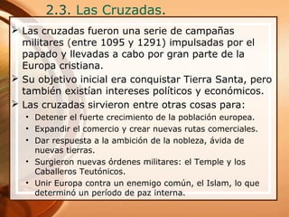 2.3. Las Cruzadas.
 Las cruzadas fueron una serie de campañas
militares (entre 1095 y 1291) impulsadas por el
papado y llevadas a cabo por gran parte de la
Europa cristiana.
 Su objetivo inicial era conquistar Tierra Santa, pero
también existían intereses políticos y económicos.
 Las cruzadas sirvieron entre otras cosas para:
• Detener el fuerte crecimiento de la población europea.
• Expandir el comercio y crear nuevas rutas comerciales.
• Dar respuesta a la ambición de la nobleza, ávida de
nuevas tierras.
• Surgieron nuevas órdenes militares: el Temple y los
Caballeros Teutónicos.
• Unir Europa contra un enemigo común, el Islam, lo que
determinó un período de paz interna.
 