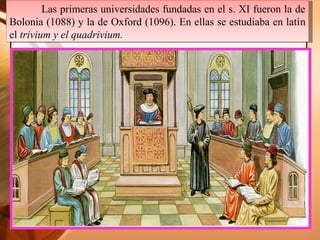Las primeras universidades fundadas en el s. XI fueron la de
Bolonia (1088) y la de Oxford (1096). En ellas se estudiaba en latín
el trivium y el quadrivium.
Las primeras universidades fundadas en el s. XI fueron la de
Bolonia (1088) y la de Oxford (1096). En ellas se estudiaba en latín
el trivium y el quadrivium.
 