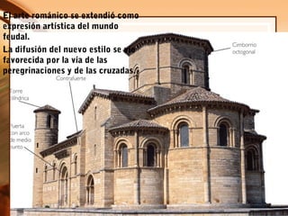 El arte románico se extendió como
expresión artística del mundo
feudal.
La difusión del nuevo estilo se vio
favorecida por la vía de las
peregrinaciones y de las cruzadas.
 