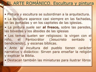 3. EL ARTE ROMÁNICO. Escultura y pintura
• Pintura y escultura se subordinan a la arquitectura.
• La escultura aparece casi siempre en las fachadas,
en las portadas y en los capiteles de las iglesias.
• La pintura suele ser al fresco, sobre las paredes,
las bóvedas y los ábsides de las iglesias
• Los temas suelen ser religiosos: la virgen con el
niño, el Pantocrátor (Jesucristo sentado y
bendiciendo), y escenas bíblicas.
• Ante la incultura del pueblo tienen carácter
narrativo y didáctico: Sirven para enseñar la religión
y explicar la Biblia.
• Destacan también las miniaturas para ilustrar libros
 