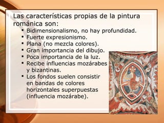 Las características propias de la pintura
románica son:
 Bidimensionalismo, no hay profundidad.
 Fuerte expresionismo.
 Plana (no mezcla colores).
 Gran importancia del dibujo.
 Poca importancia de la luz.
 Recibe influencias mozárabes
y bizantinas.
 Los fondos suelen consistir
en bandas de colores
horizontales superpuestas
(influencia mozárabe).
 