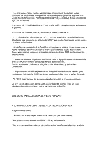 Los anarquistas hacían huelgas y proclamaron el comunismo libertario en varias
comarcas. En Andalucía se produjeron los hechos más graves (enero del 33): en Casas
Viejas (Cádiz), la Guardia de Asalto republicana reprimió con excesiva dureza a los peones
agrícolas sublevados.
La prensa y la oposición lo utilizarán contra Azaña, y al fin los socialistas van a abandonar
al gobierno.
c -La crisis del Gobierno y las circunstancias de las elecciones de 1933.
La conflictividad social aumentó en 1933 por la crisis económica; los socialistas tenían
dificultades para contener a los afiliados de la UGT que querían hacer causa común con los
cenetistas en las huelgas.
Alcalá-Zamora, presidente de la República, aprovecha una crisis de gobierno para cesar a
Azaña y encargar a Lerroux un nuevo Gobierno (septiembre de 1933), disolviendo las
Cortes y convocando elecciones anticipadas, para noviembre de 1933, con las siguientes
circunstancias:
*La derecha antiliberal se presentó en coalición. Pero la agrupación derechista dominante
era la CEDA, representante de los propietarios y de los católicos.
Buscan la supresión o el freno de la legislación del primer bienio, y revisar de la
Constitución.
*Los partidos republicanos se presentan no coaligados: los radicales de Lerroux y los
republicanos de izquierda, divididos a su vez en diversas listas, como el partido de Azaña.
*El PSOE, desencantado de la experiencia gubernamental, se presenta en solitario.
La CNT pidió la abstención, con lo cual la izquierda perdió muchos votos. En estas
elecciones las mujeres pudieron votar y favorecieron a la derecha.
2)-EL BIENIO RADICAL-CEDISTA. EL FRENTE POPULAR
A-EL BIENIO RADICAL-CEDISTA (1933-35). LA REVOLUCIÓN DE 1934
1-Significado del bienio
El bienio se caracteriza por una situación de bloqueo por varios motivos:
*Los gobiernos carecieron de estabilidad política y parlamentaria.
*Sus acciones revelaban más una voluntad de revisar las reformas del periodo azañista,
 