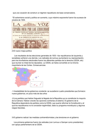 que una vocación de construir un régimen republicano de base conservadora.
*El extremismo social y político en aumento, cuyo máximo exponente fueron los sucesos de
octubre de 1934.
2-El nuevo mapa político
Los resultados de las elecciones generales de 1933 --los republicanos de izquierda y
socialistas sufrieron una derrota. Los radicales de Lerroux aumentaron su representación,
pero los triunfadores electorales fueron los diferentes partidos de la derecha (CEDA, etc)
que reunían la mitad de los diputados. La CEDA, se había convertido en la minoría
mayoritaria de las Cortes. Consecuencias:
-1-Inestabilidad de los gobiernos constante: se sucedieron cuatro presidentes que formaron
nueve gobiernos, en poco más de dos años
-2-Los partidos que habían fraguado la llegada de la Republica ya no constituían la mayoría
de la Cámara: Habían crecido las opciones contrarias al sistema. El gobierno de la
Republica dependería de partidos como la CEDA, que quería reformar la Constitución y al
que los republicanos no le concedían legitimidad, dado su programa monárquico y algunos
rasgos fascistas.
3-El gobierno radical: las medidas contrarreformistas y las tensiones en el gobierno
Los primeros gobiernos fueron de radicales (con Lerroux o Samper como presidentes)
con apoyo parlamentario de la CEDA.
 