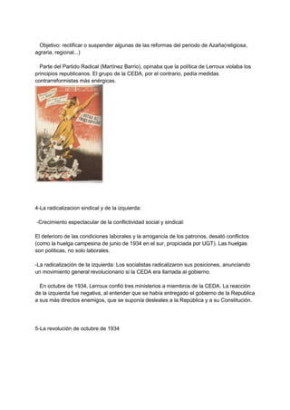 Objetivo: rectificar o suspender algunas de las reformas del periodo de Azaña(religiosa,
agraria, regional...)
Parte del Partido Radical (Martínez Barrio), opinaba que la política de Lerroux violaba los
principios republicanos. El grupo de la CEDA, por el contrario, pedía medidas
contrarreformistas más enérgicas.
4-La radicalizacion sindical y de la izquierda:
-Crecimiento espectacular de la conflictividad social y sindical:
El deterioro de las condiciones laborales y la arrogancia de los patronos, desató conflictos
(como la huelga campesina de junio de 1934 en el sur, propiciada por UGT). Las huelgas
son políticas, no solo laborales.
-La radicalización de la izquierda: Los socialistas radicalizaron sus posiciones, anunciando
un movimiento general revolucionario si la CEDA era llamada al gobierno.
En octubre de 1934, Lerroux confió tres ministerios a miembros de la CEDA. La reacción
de la izquierda fue negativa, al entender que se había entregado el gobierno de la Republica
a sus más directos enemigos, que se suponía desleales a la República y a su Constitución.
5-La revolución de octubre de 1934
 