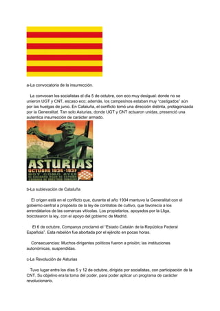 a-La convocatoria de la insurrección.
La convocan los socialistas el día 5 de octubre, con eco muy desigual: donde no se
unieron UGT y CNT, escaso eco; además, los campesinos estaban muy “castigados” aún
por las huelgas de junio. En Cataluña, el conflicto tomó una dirección distinta, protagonizada
por la Generalitat. Tan solo Asturias, donde UGT y CNT actuaron unidas, presenció una
autentica insurrección de carácter armado.
b-La sublevación de Cataluña
El origen está en el conflicto que, durante el año 1934 mantuvo la Generalitat con el
gobierno central a propósito de la ley de contratos de cultivo, que favorecía a los
arrendatarios de las comarcas vitícolas. Los propietarios, apoyados por la Lliga,
boicotearon la ley, con el apoyo del gobierno de Madrid.
El 6 de octubre, Companys proclamó el “Estado Catalán de la República Federal
Española”. Esta rebelión fue abortada por el ejército en pocas horas.
Consecuencias: Muchos dirigentes políticos fueron a prisión; las instituciones
autonómicas, suspendidas.
c-La Revolución de Asturias
Tuvo lugar entre los días 5 y 12 de octubre, dirigida por socialistas, con participación de la
CNT. Su objetivo era la toma del poder, para poder aplicar un programa de carácter
revolucionario.
 
