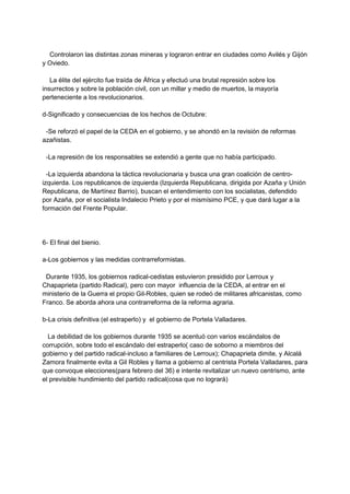 Controlaron las distintas zonas mineras y lograron entrar en ciudades como Avilés y Gijón
y Oviedo.
La élite del ejército fue traída de África y efectuó una brutal represión sobre los
insurrectos y sobre la población civil, con un millar y medio de muertos, la mayoría
perteneciente a los revolucionarios.
d-Significado y consecuencias de los hechos de Octubre:
-Se reforzó el papel de la CEDA en el gobierno, y se ahondó en la revisión de reformas
azañistas.
-La represión de los responsables se extendió a gente que no había participado.
-La izquierda abandona la táctica revolucionaria y busca una gran coalición de centro-
izquierda. Los republicanos de izquierda (Izquierda Republicana, dirigida por Azaña y Unión
Republicana, de Martínez Barrio), buscan el entendimiento con los socialistas, defendido
por Azaña, por el socialista Indalecio Prieto y por el mismísimo PCE, y que dará lugar a la
formación del Frente Popular.
6- El final del bienio.
a-Los gobiernos y las medidas contrarreformistas.
Durante 1935, los gobiernos radical-cedistas estuvieron presidido por Lerroux y
Chapaprieta (partido Radical), pero con mayor influencia de la CEDA, al entrar en el
ministerio de la Guerra el propio Gil-Robles, quien se rodeó de militares africanistas, como
Franco. Se aborda ahora una contrarreforma de la reforma agraria.
b-La crisis definitiva (el estraperlo) y el gobierno de Portela Valladares.
La debilidad de los gobiernos durante 1935 se acentuó con varios escándalos de
corrupción, sobre todo el escándalo del estraperlo( caso de soborno a miembros del
gobierno y del partido radical-incluso a familiares de Lerroux); Chapaprieta dimite, y Alcalá
Zamora finalmente evita a Gil Robles y llama a gobierno al centrista Portela Valladares, para
que convoque elecciones(para febrero del 36) e intente revitalizar un nuevo centrismo, ante
el previsible hundimiento del partido radical(cosa que no logrará)
 