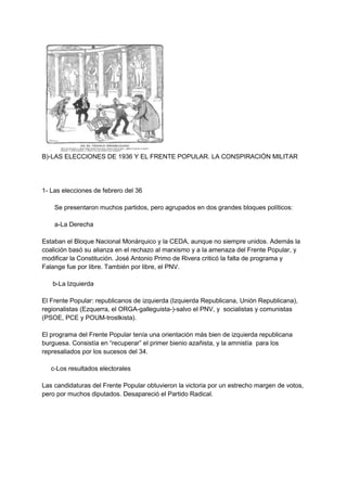 B)-LAS ELECCIONES DE 1936 Y EL FRENTE POPULAR. LA CONSPIRACIÓN MILITAR
1- Las elecciones de febrero del 36
Se presentaron muchos partidos, pero agrupados en dos grandes bloques políticos:
a-La Derecha
Estaban el Bloque Nacional Monárquico y la CEDA, aunque no siempre unidos. Además la
coalición basó su alianza en el rechazo al marxismo y a la amenaza del Frente Popular, y
modificar la Constitución. José Antonio Primo de Rivera criticó la falta de programa y
Falange fue por libre. También por libre, el PNV.
b-La Izquierda
El Frente Popular: republicanos de izquierda (Izquierda Republicana, Unión Republicana),
regionalistas (Ezquerra, el ORGA-galleguista-)-salvo el PNV, y socialistas y comunistas
(PSOE, PCE y POUM-trostkista).
El programa del Frente Popular tenía una orientación más bien de izquierda republicana
burguesa. Consistía en “recuperar” el primer bienio azañista, y la amnistía para los
represaliados por los sucesos del 34.
c-Los resultados electorales
Las candidaturas del Frente Popular obtuvieron la victoria por un estrecho margen de votos,
pero por muchos diputados. Desapareció el Partido Radical.
 