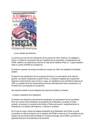 2-El gobierno del Frente Popular
a-Las medidas del Gobierno
Lo primero que ocurrió fue la liberación de los presos de 1934. Azaña se vio obligado a
formar un Gobierno compuesto sólo por republicanos de izquierdas, sin participación del
PSOE, debido a las disensiones internas en éste entre Indalecio Prieto y F. Largo Caballero
(éste no quiere al PSOE en el gobierno).
El Gobierno decretó una amplia amnistía por octubre de 1934. Se restableció el Estatuto
catalán.
El aspecto más significativo fue la ocupación de fincas y la reanudación de la reforma
agraria. Las bases campesinas ocuparon fincas, y el gobierno legaliza las ocupaciones,
dejando la indemnización para el futuro. Luego, se restableció la ley de Reforma Agraria de
1932. La resistencia de los terratenientes provocó enfrentamientos entre campesinos y la
Guardia Civil, que apoyaba a los patronos.
Se impulsan también nuevos Estatutos de autonomía (Galicia y Euskadi)
b-Azaña, presidente de la República
El Gobierno de Azaña fue estrictamente republicano sin participación de los socialistas.
Pero las nuevas Cortes destituyen al presidente de la República, acusado de haber
actuado; se produce un acuerdo entre Azaña y Prieto para asumir, respectivamente, la
Presidencia y la Jefatura del Gobierno, y reforzar la coalición.
En el mes de mayo, Azaña fue elegido presidente de la República, pero Prieto no pudo
convertirse en Jefe de Gobierno por la negativa del PSOE a entrar en él. El resultado es que
Azaña hubo de nombrar jefe de Gobierno a Casares Quiroga, de la ORGA, que formó un
gabinete exclusivo de republicanos de izquierda.
 
